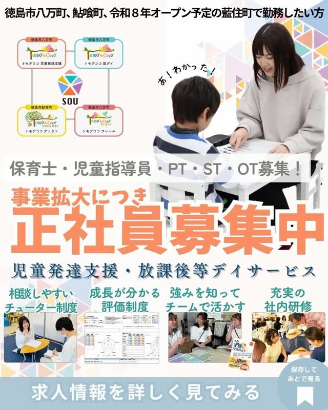 📣事業拡大につき正社員募集📣

【事業所】徳島市八万町、鮎喰町、板野郡藍住町（令和8年度オープン予定）

ＳＯＵはこんな方にピッタリの職場です
☑一人一人の子どもにじっくり向き合いたい
☑「好き」や経験を強みにしてチームの力になりたい
☑思いっきり挑戦できる環境で、未来の自分の可能性を広げたい

【募集要項】
正社員募集（パート要相談）
子どもの成長に合わせて、学習支援や感覚統合指導、ソーシャルスキルトレーニングなどを行います
年間休日115日+有給休暇（土曜・祝日交代勤務、日曜完全休）
賞与あり
評価制度により、昇給年2回
資格手当あり（保育士１万円／心理士・PT・ST・OT2万円）
社会保険完備
交通費別途

お気軽に
お問い合わせください。
088-661-0375（株式会社SOU 齋藤）
